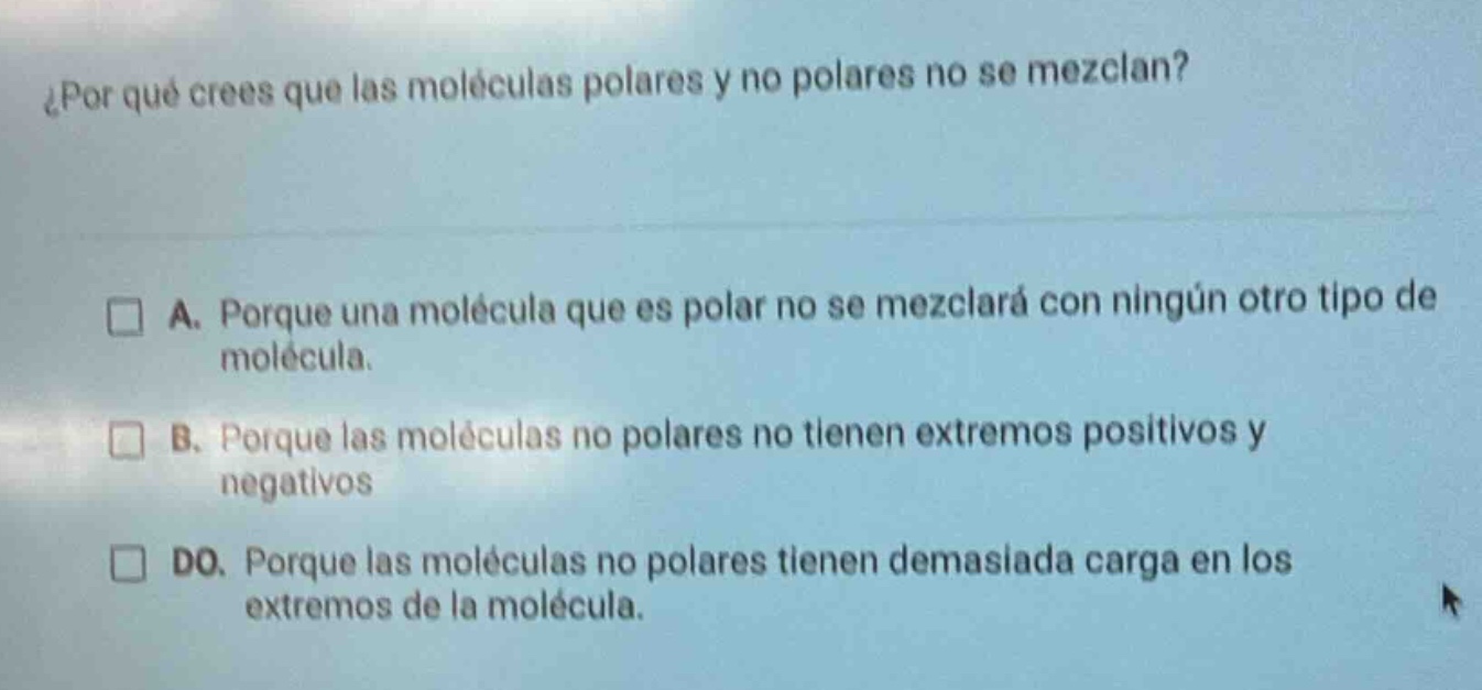 ¿por qué crees que las moléculas polares y no polares no se mezclan?\n\n□ a. porque una molécula que es polar no se mezclará con ningún otro tipo de molécula.\n\n□ b. porque las moléculas no polares no tienen extremos positivos y negativos\n\n□ do. porque las moléculas no polares tienen demasiada carga en los extremos de la molécula.