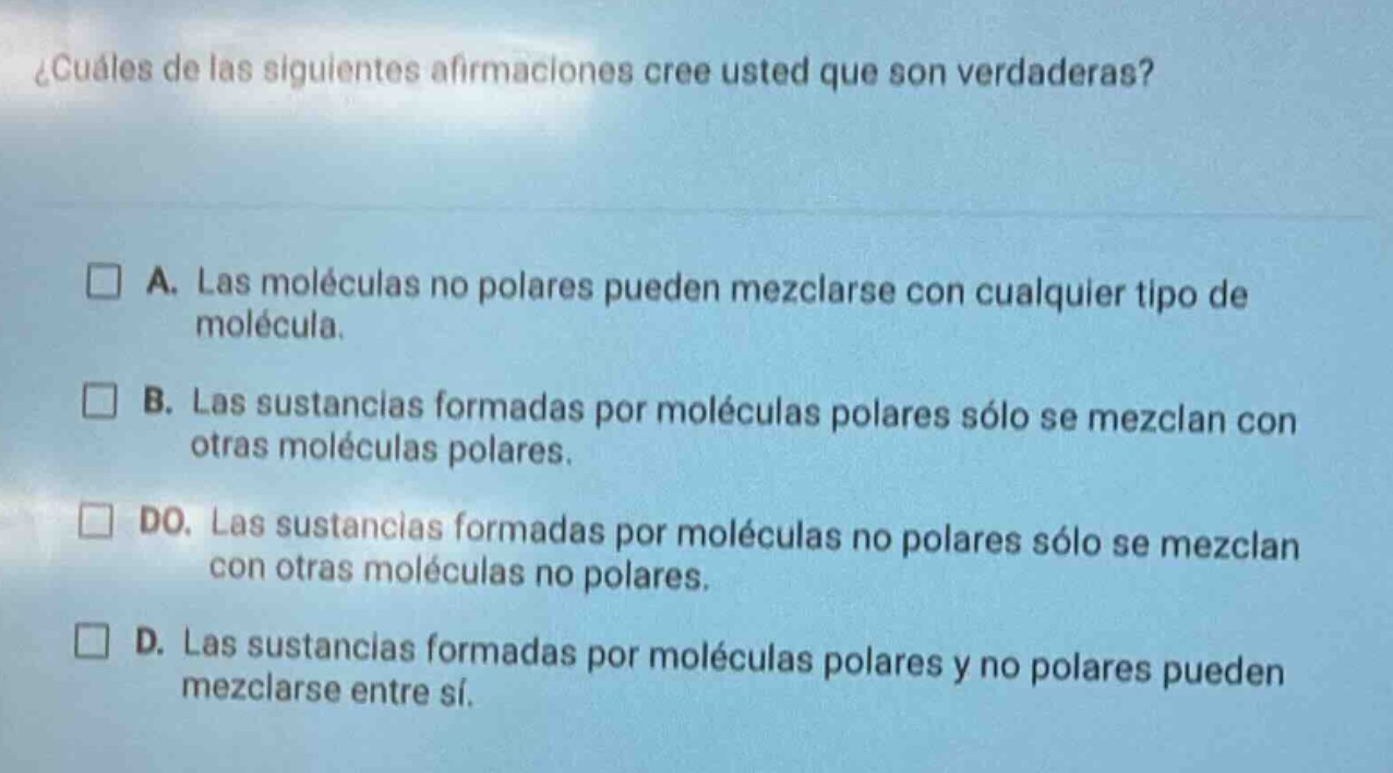 ¿cuáles de las siguientes afirmaciones cree usted que son verdaderas?\n\n□ a. las moléculas no polares pueden mezclarse con cualquier tipo de molécula.\n\n□ b. las sustancias formadas por moléculas polares sólo se mezclan con otras moléculas polares.\n\n□ do. las sustancias formadas por moléculas no polares sólo se mezclan con otras moléculas no polares.\n\n□ d. las sustancias formadas por moléculas polares y no polares pueden mezclarse entre sí.