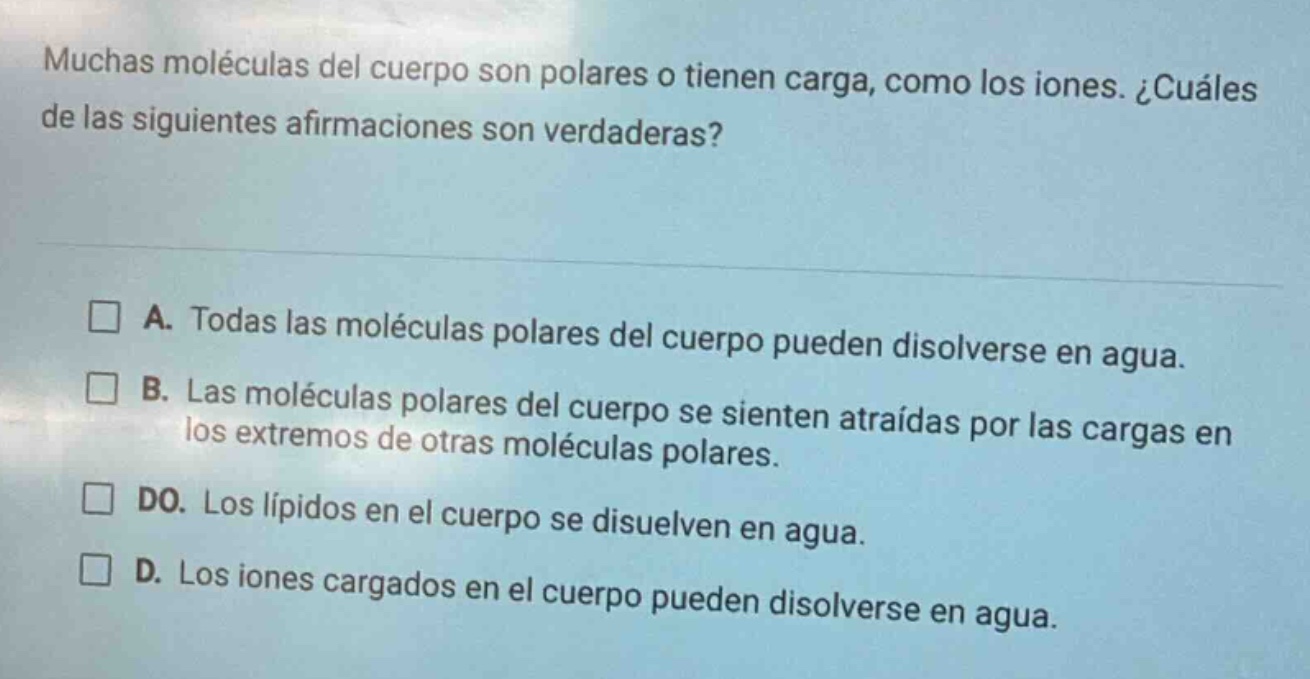 muchas moléculas del cuerpo son polares o tienen carga, como los iones. ¿cuáles de las siguientes afirmaciones son verdaderas?\n\n□ a. todas las moléculas polares del cuerpo pueden disolverse en agua.\n□ b. las moléculas polares del cuerpo se sienten atraídas por las cargas en los extremos de otras moléculas polares.\n□ do. los lípidos en el cuerpo se disuelven en agua.\n□ d. los iones cargados en el cuerpo pueden disolverse en agua.