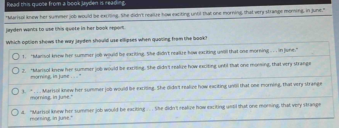 read this quote from a book jayden is reading. \marisol knew her summer job would be exciting. she didnt realize how exciting until that one morning, that very strange morning, in june.\ jayden wants to use this quote in her book report. which option shows the way jayden should use ellipses when quoting from the book? 1. \marisol knew her summer job would be exciting. she didnt realize how exciting until that one morning ... in june.\ 2. \marisol knew her summer job would be exciting. she didnt realize how exciting until that one morning, that very strange morning, in june ...\ 3. \... marisol knew her summer job would be exciting. she didnt realize how exciting until that one morning, that very strange morning, in june.\ 4. \marisol knew her summer job would be exciting ... she didnt realize how exciting until that one morning, that very strange morning, in june.\