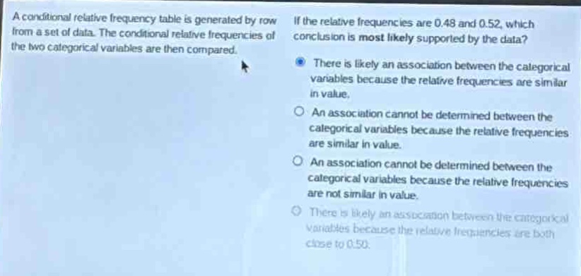 a conditional relative - frequency table is generated by row from a set of data. the conditional relative frequencies of the two categorical variables are then compared. if the relative frequencies are 0.48 and 0.52, which conclusion is most likely supported by the data? there is likely an association between the categorical variables because the relative frequencies are similar in value. an association cannot be determined between the categorical variables because the relative frequencies are similar in value. an association cannot be determined between the categorical variables because the relative frequencies are not similar in value. there is likely an association between the categorical variables because the relative frequencies are both close to 0.50.