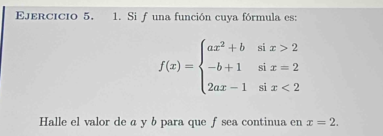 ejercicio 5. 1. si f una función cuya fórmula es: $f(x)=\begin{cases}ax^{2}+b& \text{si }x > 2\\-b + 1& \text{si }x = 2\\2ax-1& \text{si }x < 2end{cases}$ halle el valor de a y b para que f sea continua en $x = 2$.