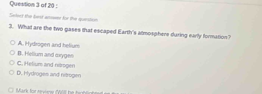 question 3 of 20 : select the best answer for the question. 3. what are the two gases that escaped earth’s atmosphere during early formation? a. hydrogen and helium b. helium and oxygen c. helium and nitrogen d. hydrogen and nitrogen mark for review (will be highlighted on the)