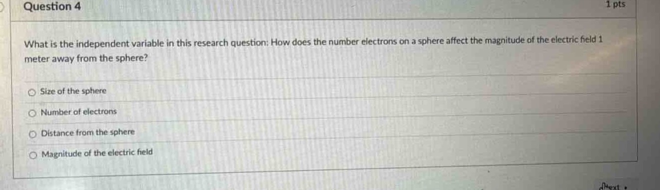 question 4\n1 pts\nwhat is the independent variable in this research question: how does the number electrons on a sphere affect the magnitude of the electric field 1 meter away from the sphere?\nsize of the sphere\nnumber of electrons\ndistance from the sphere\nmagnitude of the electric field