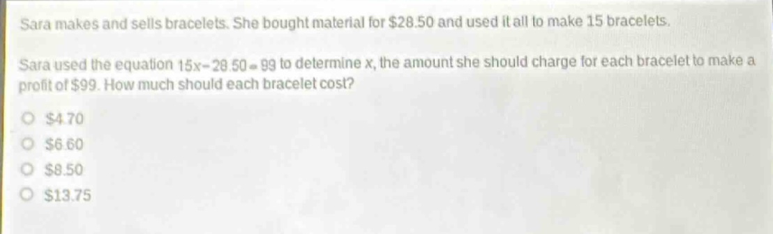 sara makes and sells bracelets. she bought material for $28.50 and used it all to make 15 bracelets. sara used the equation 15x - 28.50 = 99 to determine x, the amount she should charge for each bracelet to make a profit of $99. how much should each bracelet cost?\n$4.70\n$6.60\n$8.50\n$13.75