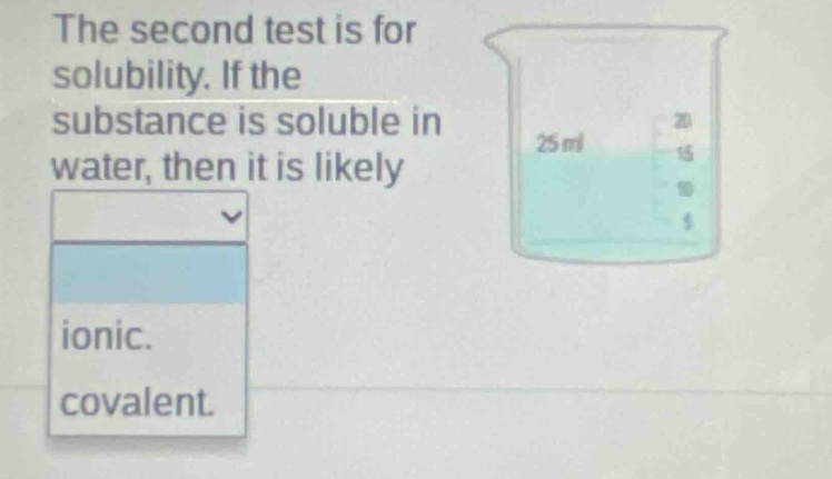 the second test is for solubility. if the substance is soluble in water, then it is likely\nionic.\ncovalent.