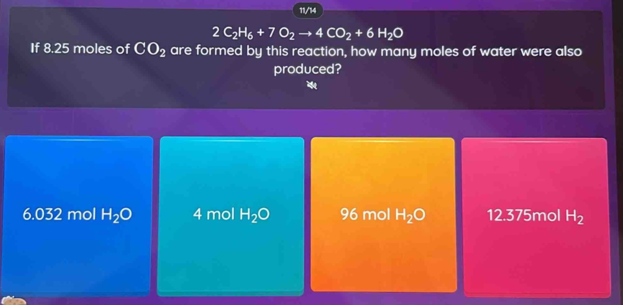 2 c₂h₆ + 7 o₂ → 4 co₂ + 6 h₂o\nif 8.25 moles of co₂ are formed by this reaction, how many moles of water were also produced?\n6.032 mol h₂o\n4 mol h₂o\n96 mol h₂o\n12.375mol h₂