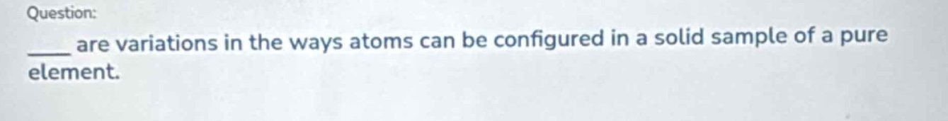 question: \n____ are variations in the ways atoms can be configured in a solid sample of a pure element.