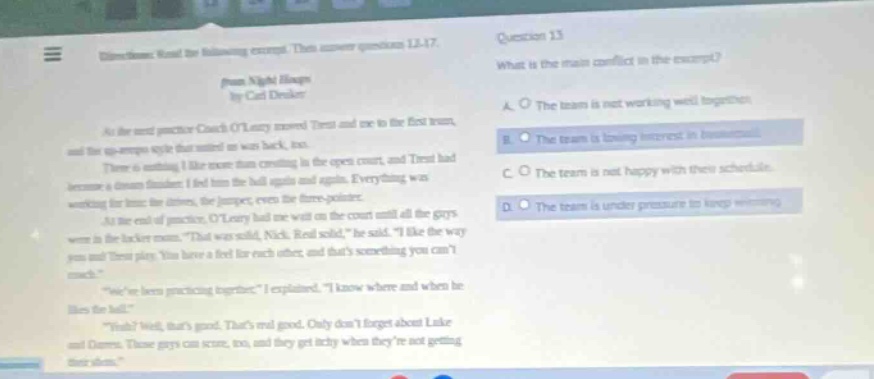 question 13\nwhat is the main conflict in the excerpt?\na. the team is not working well together.\nb. the team is losing interest in basketball.\nc. the team is not happy with their schedule.\nd. the team is under pressure to keep winning.\n\ninstructions: read the following excerpt. then answer questions 13 - 17.\npassage: night hoops\nby carl deuker\nat the next practice coach oleary moved trent and me to the first team, and the up - tempo style that suited us was back, too.\nthere is nothing i like more than creating in the open court, and trent had become a demon finisher. i fed him the ball again and again. everything was working for these minutes, for jumpers, for three - pointers.\nat the end of practice, oleary had me wait on the court until all the guys were in the locker room. “that was solid, nick. real solid,” he said. “i like the way you and trent play. you have a feel for each other, and thats something you cant teach.”\n“weve been practicing together,” i explained. “i know where and when he likes the ball.”\n“yeah? well, thats good. thats real good. only dont forget about luke and omar. those guys can score, too, and they get itchy when theyre not getting their shots.