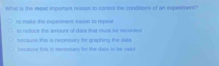 what is the most important reason to control the conditions of an experiment?\n to make the experiment easier to repeat\n to reduce the amount of data that must be recorded\n because this is necessary for graphing the data\n because this is necessary for the data to be valid
