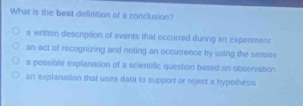 what is the best definition of a conclusion?\n a written description of events that occurred during an experiment\n an act of recognizing and noting an occurrence by using the senses\n a possible explanation of a scientific question based on observation\n an explanation that uses data to support or reject a hypothesis
