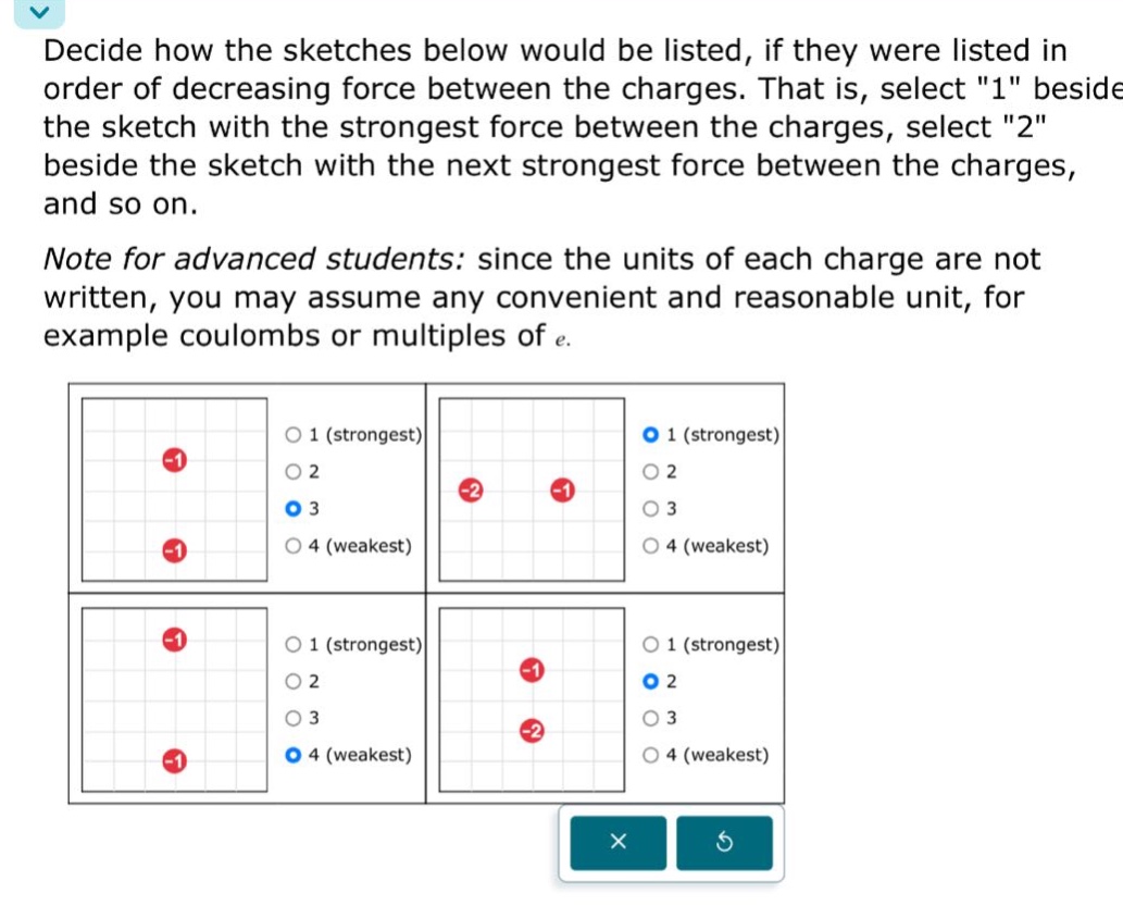 decide how the sketches below would be listed, if they were listed in order of decreasing force between the charges. that is, select \1\ beside the sketch with the strongest force between the charges, select \2\ beside the sketch with the next strongest force between the charges, and so on.\nnote for advanced students: since the units of each charge are not written, you may assume any convenient and reasonable unit, for example coulombs or multiples of e.
