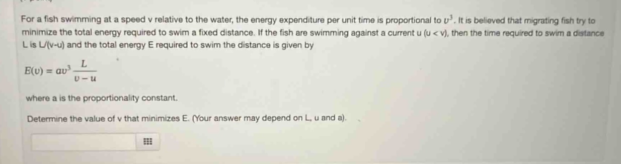 for a fish swimming at a speed v relative to the water, the energy expenditure per unit time is proportional to $v^{3}$. it is believed that migrating fish try to minimize the total energy required to swim a fixed distance. if the fish are swimming against a current u ($u < v$), then the time required to swim a distance l is $l/(v - u)$ and the total energy e required to swim the distance is given by $e(v)=av^{3}\frac{l}{v - u}$ where a is the proportionality constant. determine the value of v that minimizes e. (your answer may depend on l, u and a).