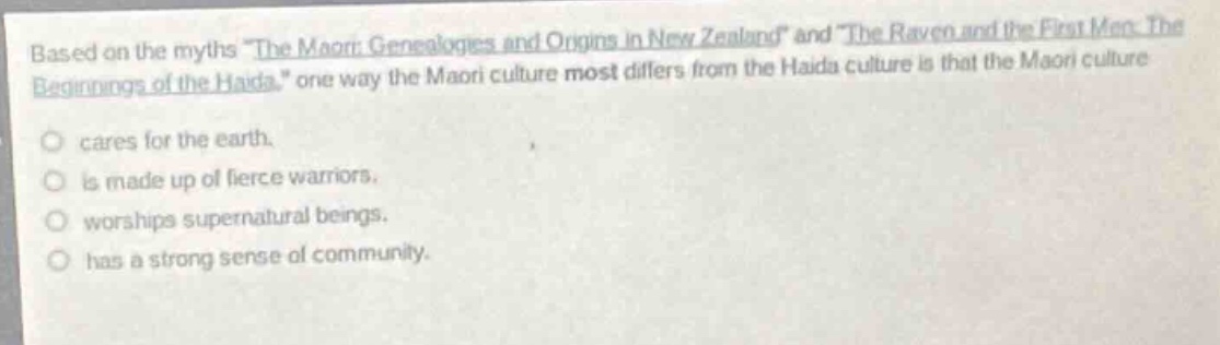 based on the myths \the maori: genealogies and origins in new zealand\ and \the raven and the first men: the beginnings of the haida.\ one way the maori culture most differs from the haida culture is that the maori culture\ncares for the earth.\nis made up of fierce warriors.\nworships supernatural beings.\nhas a strong sense of community.