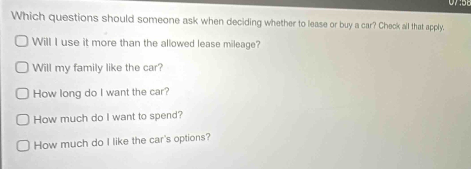 which questions should someone ask when deciding whether to lease or buy a car? check all that apply. will i use it more than the allowed lease mileage? will my family like the car? how long do i want the car? how much do i want to spend? how much do i like the car’s options?