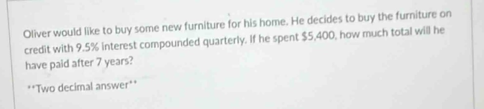 oliver would like to buy some new furniture for his home. he decides to buy the furniture on credit with 9.5% interest compounded quarterly. if he spent $5,400, how much total will he have paid after 7 years? **two decimal answer**