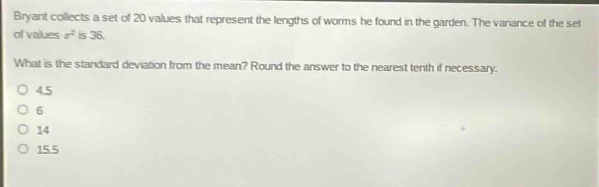 bryant collects a set of 20 values that represent the lengths of worms he found in the garden. the variance of the set of values $sigma^{2}$ is 36. what is the standard deviation from the mean? round the answer to the nearest tenth if necessary. o 4.5 o 6 o 14 o 15.5