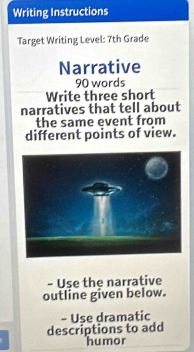 writing instructions\ntarget writing level: 7th grade\nnarrative\n90 words\nwrite three short narratives that tell about the same event from different points of view.\n- use the narrative outline given below.\n- use dramatic descriptions to add humor