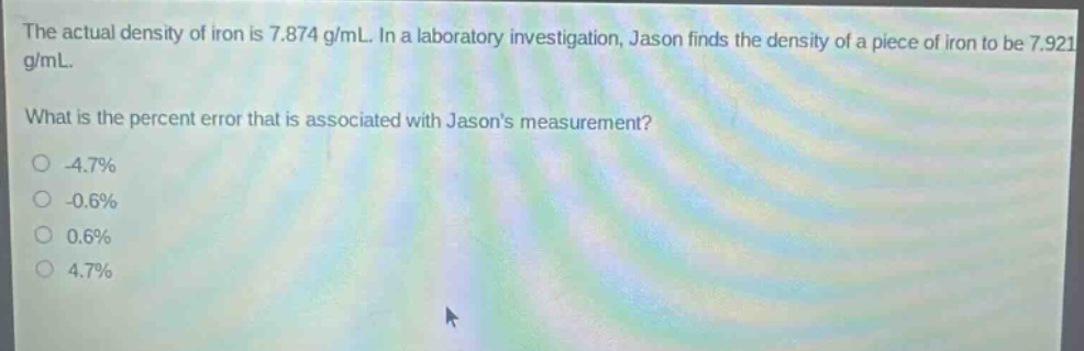 the actual density of iron is 7.874 g/ml. in a laboratory investigation, jason finds the density of a piece of iron to be 7.921 g/ml. what is the percent error that is associated with jasons measurement? -4.7% -0.6% 0.6% 4.7%