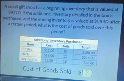 a small gift shop has a beginning inventory that is valued at $9,120. if the additional inventory detailed in the box is purchased, and the ending inventory is valued at $1,940 after a certain period, what is the cost of goods sold over this period?\n\nadditional inventory purchased\n| item | cost | units | total |\n|--|--|--|--|\n| puzzles | $15.00 | 10 | $150.00 |\n| shirts | $18.00 | 12 | $216.00 |\n| key chains | $5.50 | 16 | $88.00 |\n\ncost of goods sold = $?