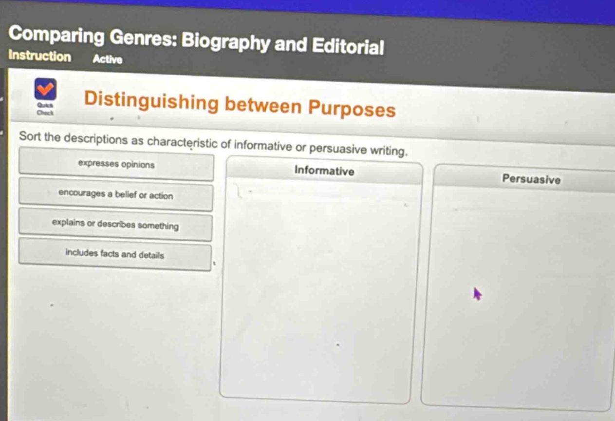 comparing genres: biography and editorial\ninstruction active\ndistinguishing between purposes\nsort the descriptions as characteristic of informative or persuasive writing.\nexpresses opinions\nencourages a belief or action\nexplains or describes something\nincludes facts and details\ninformative\npersuasive