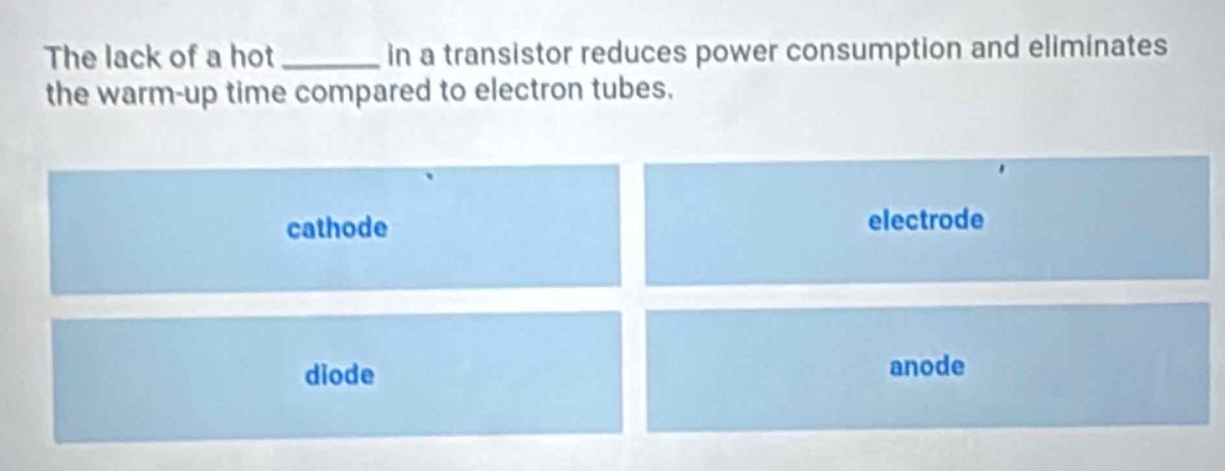 the lack of a hot ______ in a transistor reduces power consumption and eliminates the warm - up time compared to electron tubes.\ncathode\nelectrode\ndiode\nanode
