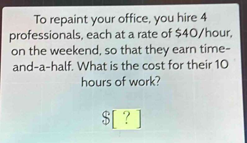 to repaint your office, you hire 4 professionals, each at a rate of $40/hour, on the weekend, so that they earn time - and - a - half. what is the cost for their 10 hours of work? $?