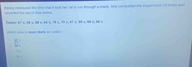 penny measured the time that it took her rat to run through a maze. she conducted the experiment 10 times and recorded the set of data below. times: 67 s, 69 s, 68 s, 66 s, 78 s, 70 s, 67 s, 69 s, 68 s, 66 s which time is most likely an outlier? 66 s 68 s 70 s 78 s