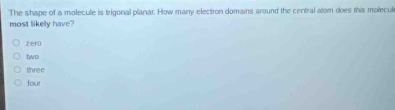 the shape of a molecule is trigonal planar. how many electron domains around the central atom does this molecule most likely have?\nzero\ntwo\nthree\nfour