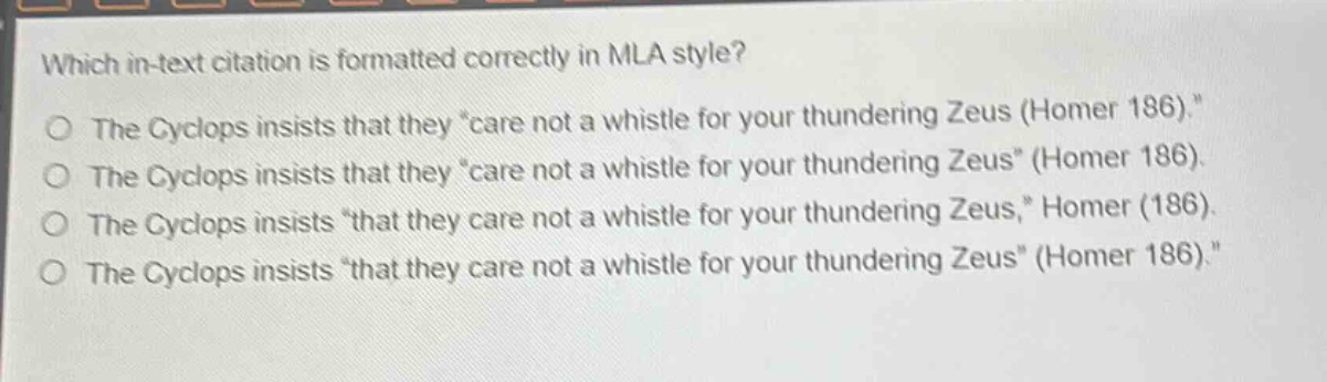 which in - text citation is formatted correctly in mla style?\nthe cyclops insists that they \care not a whistle for your thundering zeus (homer 186).\\nthe cyclops insists that they \care not a whistle for your thundering zeus\ (homer 186).\nthe cyclops insists \that they care not a whistle for your thundering zeus,\ homer (186).\nthe cyclops insists \that they care not a whistle for your thundering zeus\ (homer 186).\nthe cyclops insists \that they care not a whistle for your thundering zeus\ (homer 186).