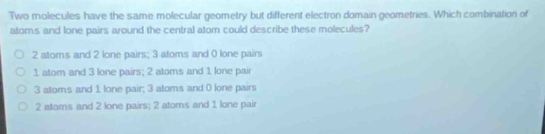two molecules have the same molecular geometry but different electron - domain geometries. which combination of atoms and lone pairs around the central atom could describe these molecules?\no 2 atoms and 2 lone pairs; 3 atoms and 0 lone pairs\no 1 atom and 3 lone pairs; 2 atoms and 1 lone pair\no 3 atoms and 1 lone pair; 3 atoms and 0 lone pairs\no 2 atoms and 2 lone pairs; 2 atoms and 1 lone pair