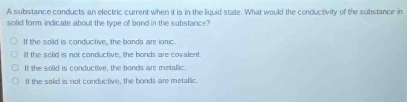 a substance conducts an electric current when it is in the liquid state. what would the conductivity of the substance in solid form indicate about the type of bond in the substance?\no if the solid is conductive, the bonds are ionic.\no if the solid is not conductive, the bonds are covalent.\no if the solid is conductive, the bonds are metallic.\no if the solid is not conductive, the bonds are metallic.