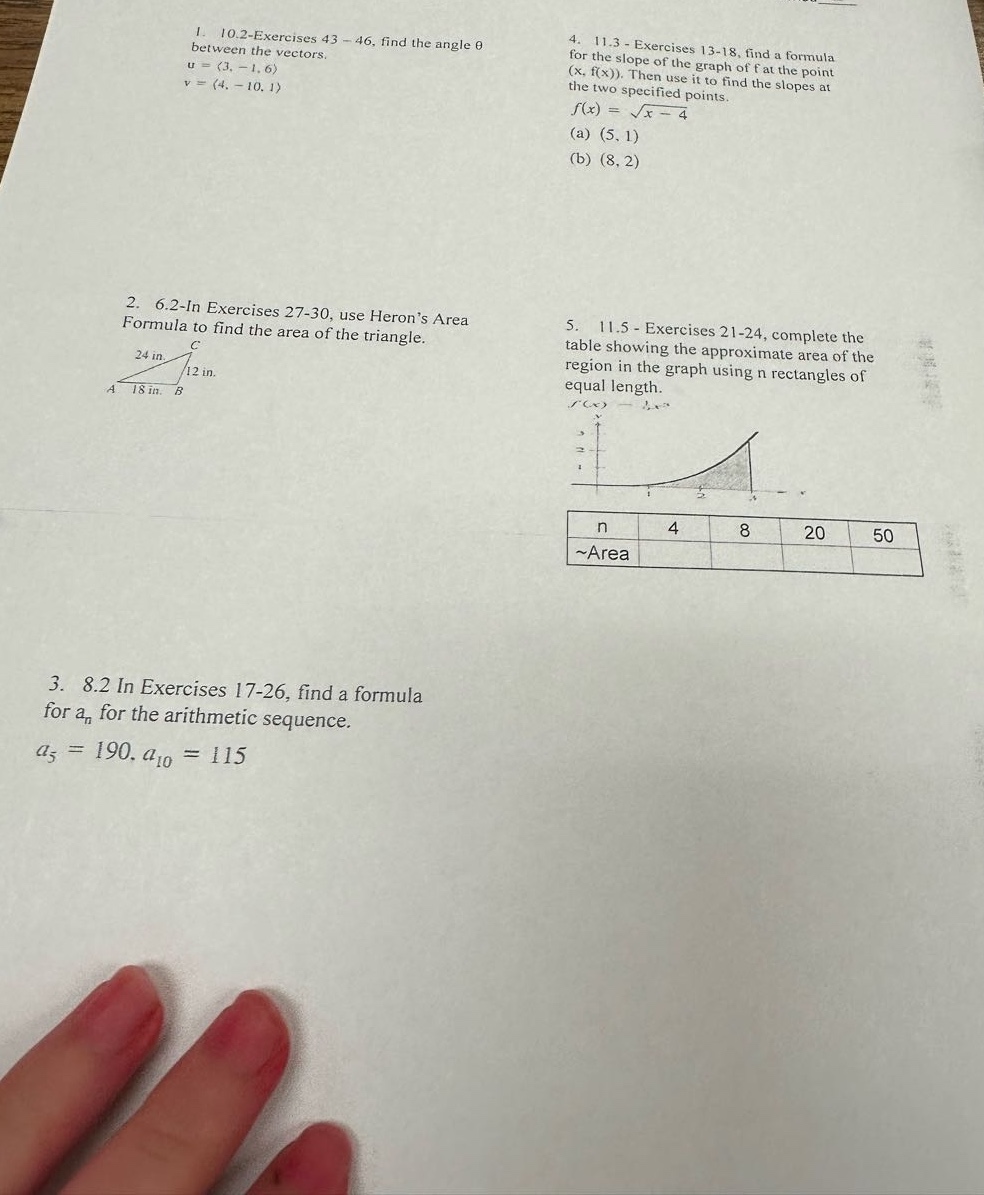1. 10.2 - exercises 43 - 46, find the angle θ between the vectors. u=(3, - 1, 6), v=(4, - 10, 1)\n2. 6.2 - in exercises 27 - 30, use herons area formula to find the area of the triangle.\n3. 8.2 in exercises 17 - 26, find a formula for (a_n) for the arithmetic sequence. (a_5 = 190, a_{10}=115)\n4. 11.3 - exercises 13 - 18, find a formula for the slope of the graph of f at the point ((x,f(x))). then use it to find the slopes at the two specified points. (f(x)=sqrt{x - 4}) (a) ((5,1)) (b) ((8,2))\n5. 11.5 - exercises 21 - 24, complete the table showing the approximate area of the region in the graph using n rectangles of equal length.