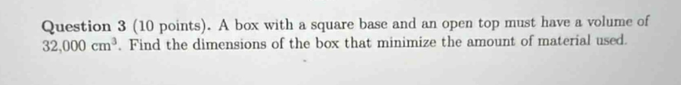 question 3 (10 points). a box with a square base and an open top must have a volume of 32,000 cm³. find the dimensions of the box that minimize the amount of material used.