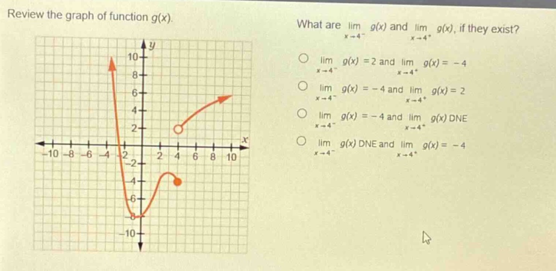review the graph of function g(x). what are lim x→4⁻ g(x) and lim x→4⁺ g(x), if they exist? o lim x→4⁻ g(x)=2 and lim x→4⁺ g(x)= - 4 o lim x→4⁻ g(x)= - 4 and lim x→4⁺ g(x)=2 o lim x→4⁻ g(x)= - 4 and lim x→4⁺ g(x) dne o lim x→4⁻ g(x) dne and lim x→4⁺ g(x)= - 4