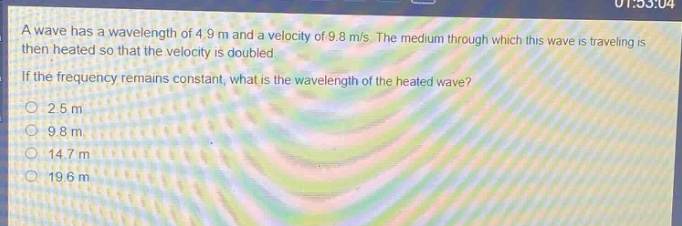 a wave has a wavelength of 4.9 m and a velocity of 9.8 m/s. the medium through which this wave is traveling is then heated so that the velocity is doubled. if the frequency remains constant, what is the wavelength of the heated wave?\n2.5 m\n9.8 m\n14.7 m\n19.6 m