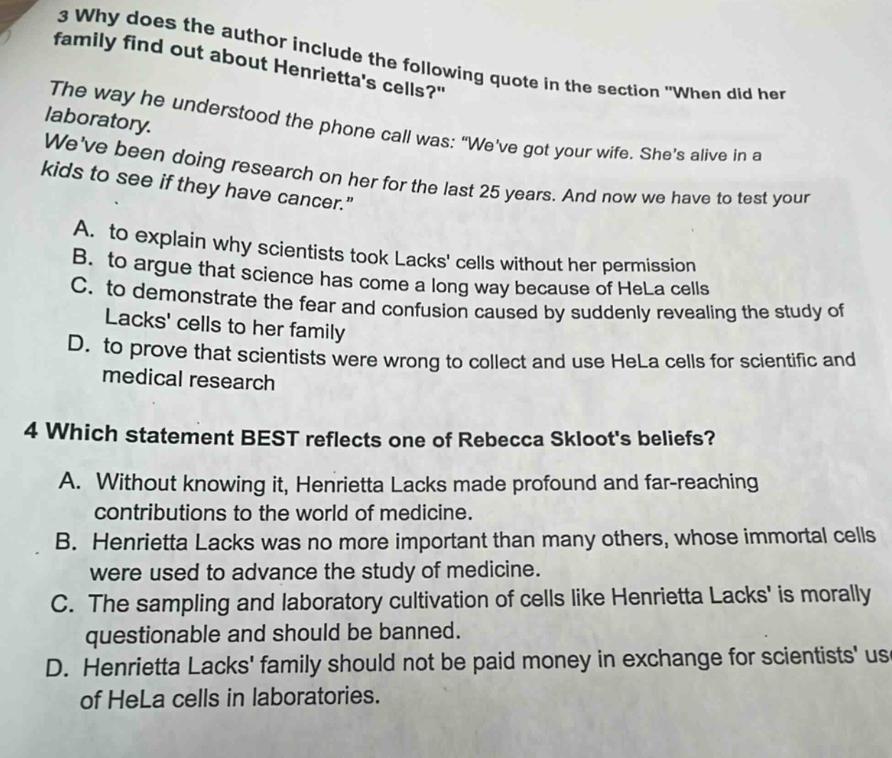 3 why does the author include the following quote in the section \when did her family find out about henriettas cells?\ the way he understood the phone call was: \weve got your wife. shes alive in a laboratory. weve been doing research on her for the last 25 years. and now we have to test your kids to see if they have cancer.\ a. to explain why scientists took lacks cells without her permission b. to argue that science has come a long way because of hela cells c. to demonstrate the fear and confusion caused by suddenly revealing the study of lacks cells to her family d. to prove that scientists were wrong to collect and use hela cells for scientific and medical research 4 which statement best reflects one of rebecca skloots beliefs? a. without knowing it, henrietta lacks made profound and far - reaching contributions to the world of medicine. b. henrietta lacks was no more important than many others, whose immortal cells were used to advance the study of medicine. c. the sampling and laboratory cultivation of cells like henrietta lacks is morally questionable and should be banned. d. henrietta lacks family should not be paid money in exchange for scientists use of hela cells in laboratories.