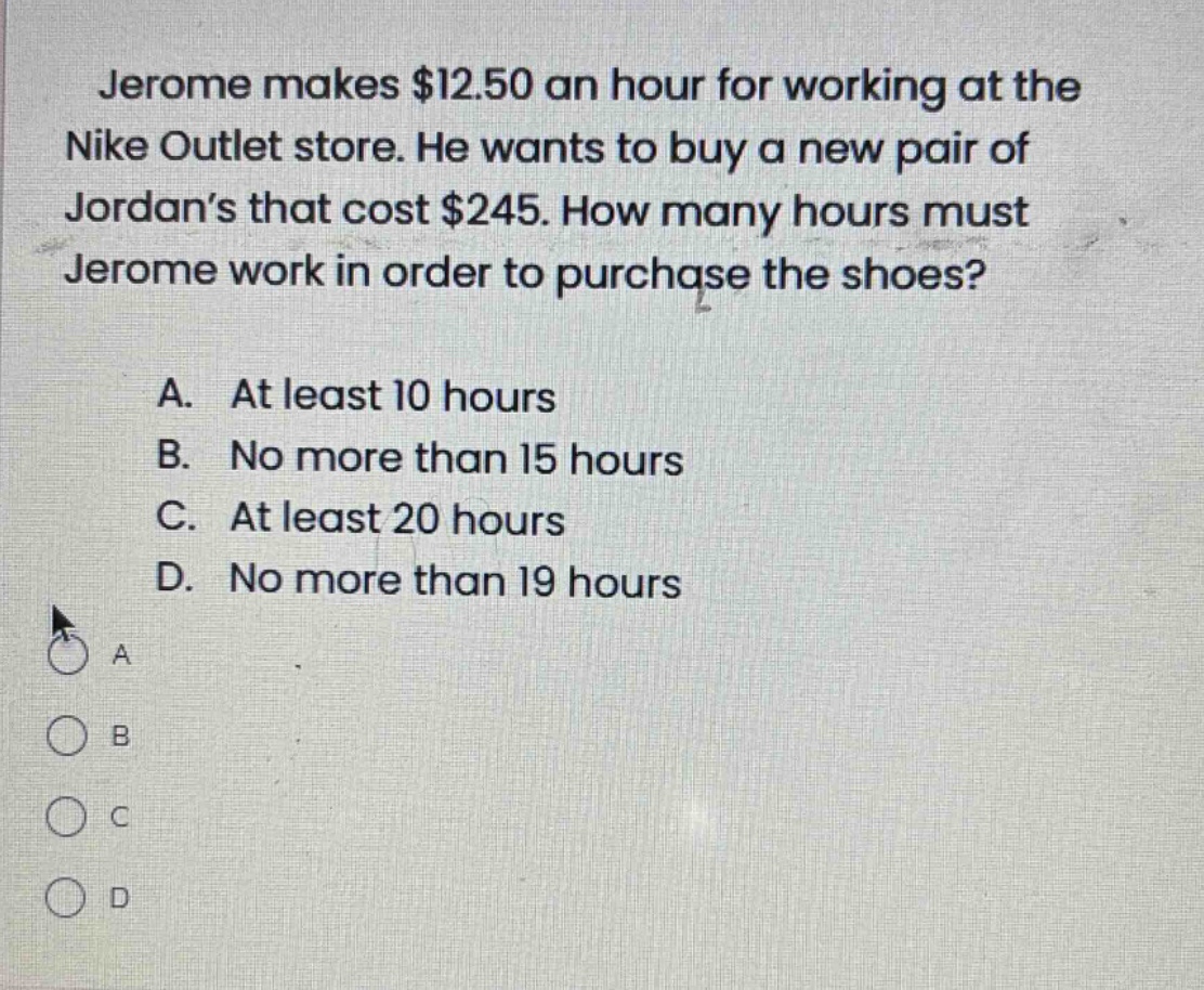 jerome makes $12.50 an hour for working at the nike outlet store. he wants to buy a new pair of jordan’s that cost $245. how many hours must jerome work in order to purchase the shoes?\n\na. at least 10 hours\nb. no more than 15 hours\nc. at least 20 hours\nd. no more than 19 hours