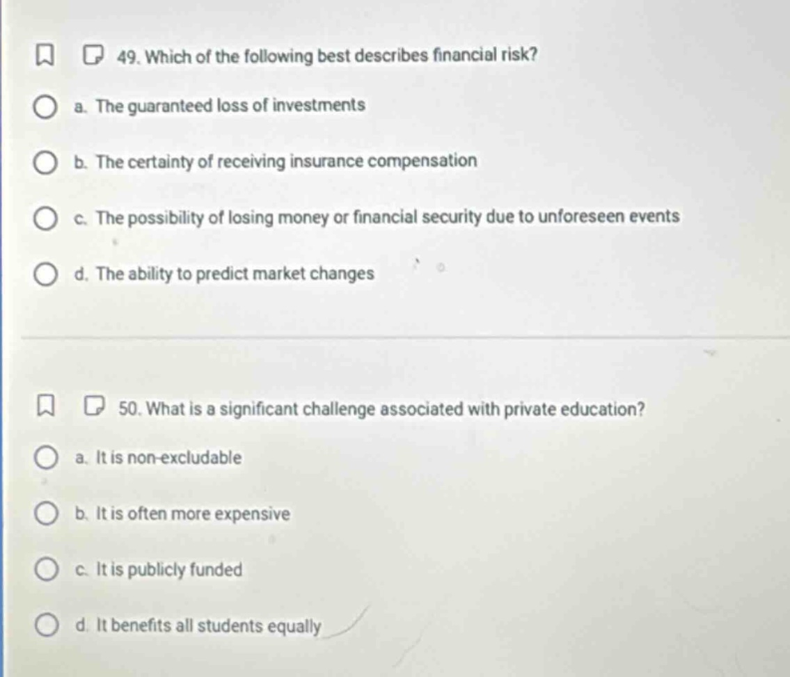 49. which of the following best describes financial risk?\n a. the guaranteed loss of investments\n b. the certainty of receiving insurance compensation\n c. the possibility of losing money or financial security due to unforeseen events\n d. the ability to predict market changes\n\n50. what is a significant challenge associated with private education?\n a. it is non - excludable\n b. it is often more expensive\n c. it is publicly funded\n d. it benefits all students equally