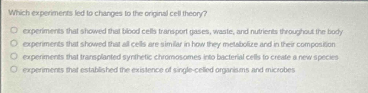 which experiments led to changes to the original cell theory?\no experiments that showed that blood cells transport gases, waste, and nutrients throughout the body\no experiments that showed that all cells are similar in how they metabolize and in their composition\no experiments that transplanted synthetic chromosomes into bacterial cells to create a new species\no experiments that established the existence of single - celled organisms and microbes