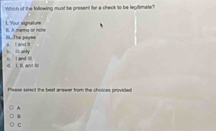 which of the following must be present for a check to be legitimate?\ni. your signature\nii. a memo or note\niii. the payee\na. i and ii\nb. iii only\nc. i and iii\nd. i, ii, and iii\nplease select the best answer from the choices provided