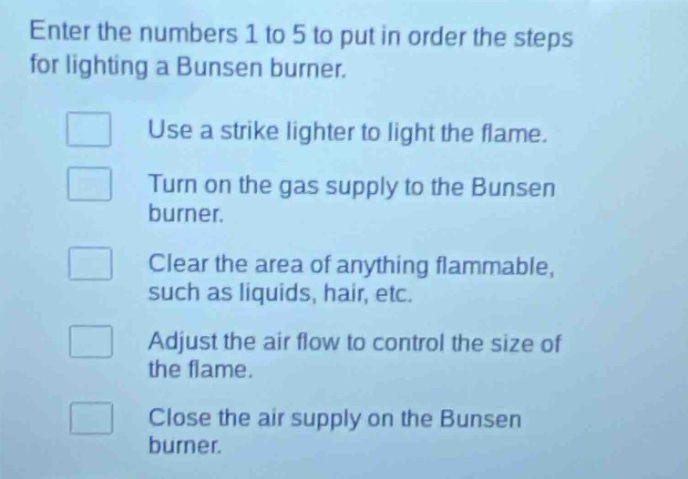 enter the numbers 1 to 5 to put in order the steps for lighting a bunsen burner.\nuse a strike lighter to light the flame.\nturn on the gas supply to the bunsen burner.\nclear the area of anything flammable, such as liquids, hair, etc.\nadjust the air flow to control the size of the flame.\nclose the air supply on the bunsen burner.