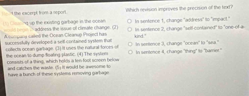 read the excerpt from a report. (1) cleaning up the existing garbage in the ocean would begin to address the issue of climate change. (2) a company called the ocean cleanup project has successfully developed a self - contained system that collects ocean garbage. (3) it uses the natural forces of the ocean to dump floating plastic. (4) the system consists of a thing, which holds a ten - foot screen below and catches the waste. (5) it would be awesome to have a bunch of these systems removing garbage. which revision improves the precision of the text? in sentence 1, change “address” to “impact”. in sentence 2, change “self - contained” to “one - of - a - kind”. in sentence 3, change “ocean” to “sea”. in sentence 4, change “thing” to “barrier”.
