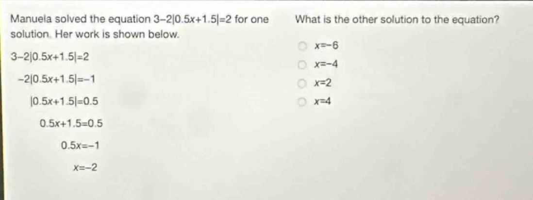 manuela solved the equation 3 - 2|0.5x + 1.5| = 2 for one solution. her work is shown below. 3 - 2|0.5x + 1.5| = 2 - 2|0.5x + 1.5| = - 1 |0.5x + 1.5| = 0.5 0.5x + 1.5 = 0.5 0.5x = - 1 x = - 2 what is the other solution to the equation? x = - 6 x = - 4 x = 2 x = 4