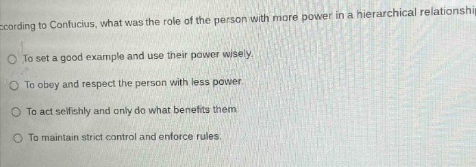according to confucius, what was the role of the person with more power in a hierarchical relationship?\nto set a good example and use their power wisely.\nto obey and respect the person with less power.\nto act selfishly and only do what benefits them.\nto maintain strict control and enforce rules.