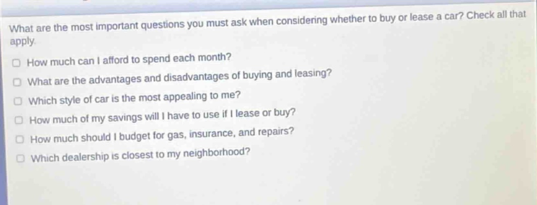 what are the most important questions you must ask when considering whether to buy or lease a car? check all that apply.\n□ how much can i afford to spend each month?\n□ what are the advantages and disadvantages of buying and leasing?\n□ which style of car is the most appealing to me?\n□ how much of my savings will i have to use if i lease or buy?\n□ how much should i budget for gas, insurance, and repairs?\n□ which dealership is closest to my neighborhood?