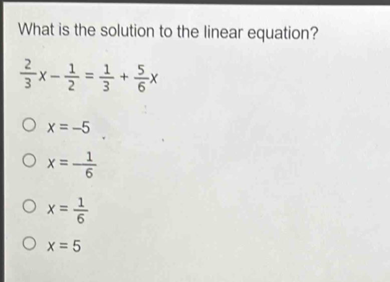 what is the solution to the linear equation?\n$\frac{2}{3}x - \frac{1}{2}=\frac{1}{3}+\frac{5}{6}x$\n$x = - 5$\n$x=\frac{1}{6}$\n$x=\frac{1}{6}$\n$x = 5$