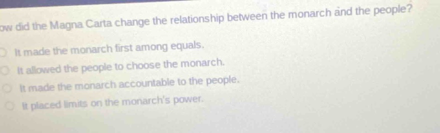 how did the magna carta change the relationship between the monarch and the people?\nit made the monarch first among equals.\nit allowed the people to choose the monarch.\nit made the monarch accountable to the people.\nit placed limits on the monarchs power.