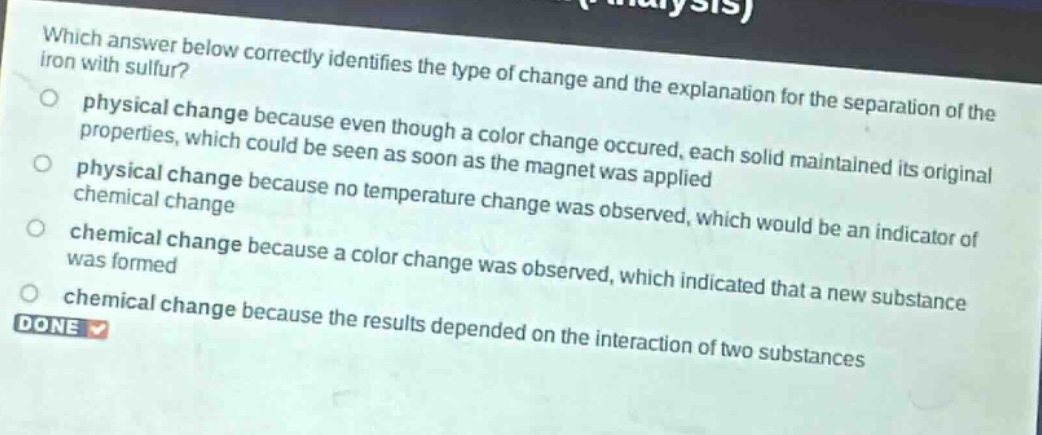which answer below correctly identifies the type of change and the explanation for the separation of the iron with sulfur?\nphysical change because even though a color change occured, each solid maintained its original properties, which could be seen as soon as the magnet was applied\nphysical change because no temperature change was observed, which would be an indicator of chemical change\nchemical change because a color change was observed, which indicated that a new substance was formed\nchemical change because the results depended on the interaction of two substances\ndone