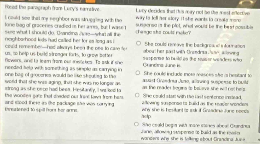 read the paragraph from lucys narrative. i could see that my neighbor was struggling with the lone bag of groceries cradled in her arms, but i wasnt sure what i should do. grandma june—what all the neighborhood kids had called her for as long as i could remember—had always been the one to care for us, to help us build stronger forts, to grow better flowers, and to learn from our mistakes. to ask if she needed help with something as simple as carrying in one bag of groceries would be like shouting to the world that she was aging, that she was no longer as strong as she once had been. hesitantly, i walked to the wooden gate that divided our front lawn from hers and stood there as the package she was carrying threatened to spill from her arms. lucy decides that this may not be the most effective way to tell her story. if she wants to create more suspense in the plot, what would be the best possible change she could make? she could remove the background information about her past with grandma june, allowing suspense to build as the reader wonders who grandma june is. she could include more reasons she is hesitant to assist grandma june, allowing suspense to build as the reader begins to believe she will not help. she could start with the last sentence instead, allowing suspense to build as the reader wonders why she is hesitant to ask if grandma june needs help. she could begin with more stories about grandma june, allowing suspense to build as the reader wonders why she is talking about grandma june